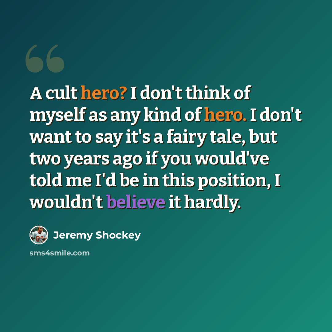 “A cult hero? I don't think of myself as any kind of hero. I don't want to say it's a fairy tale, but two years ago if you would've told me I'd be in this position, I wouldn't believe it hardly.” quote by Jeremy Shockey