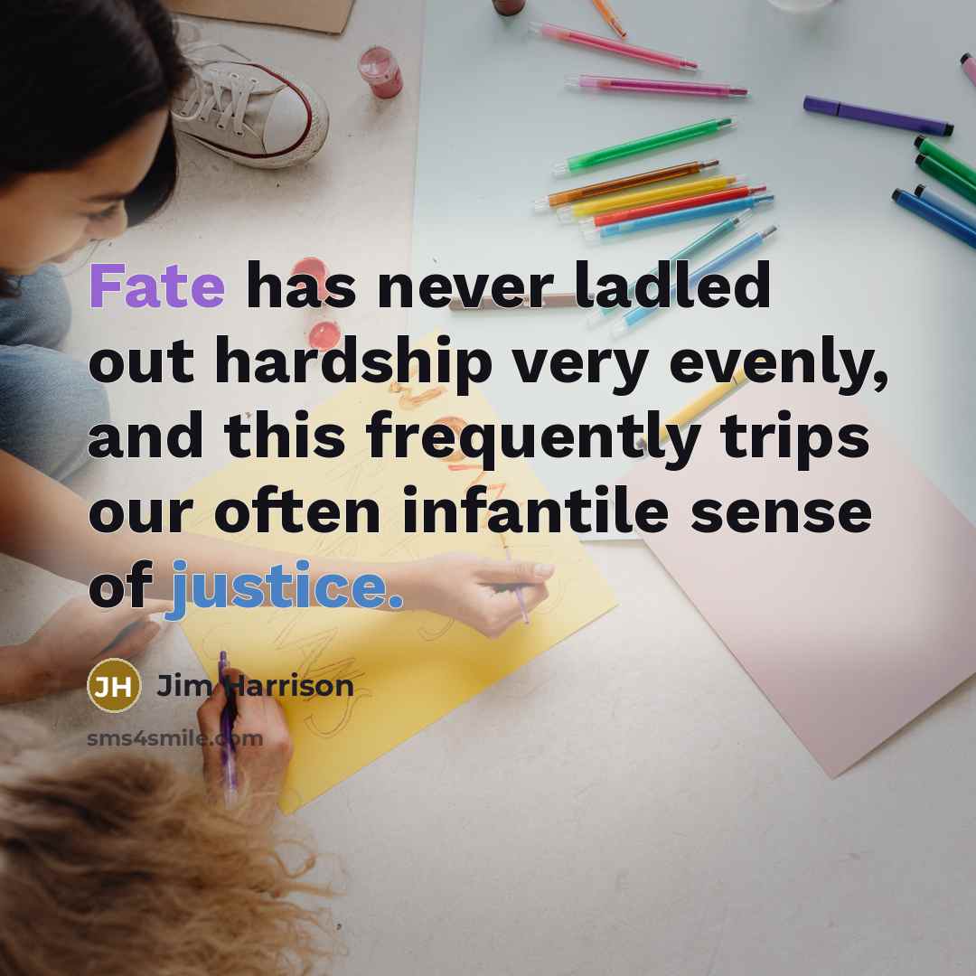 “Fate has never ladled out hardship very evenly, and this frequently trips our often infantile sense of justice.” quote by Jim Harrison