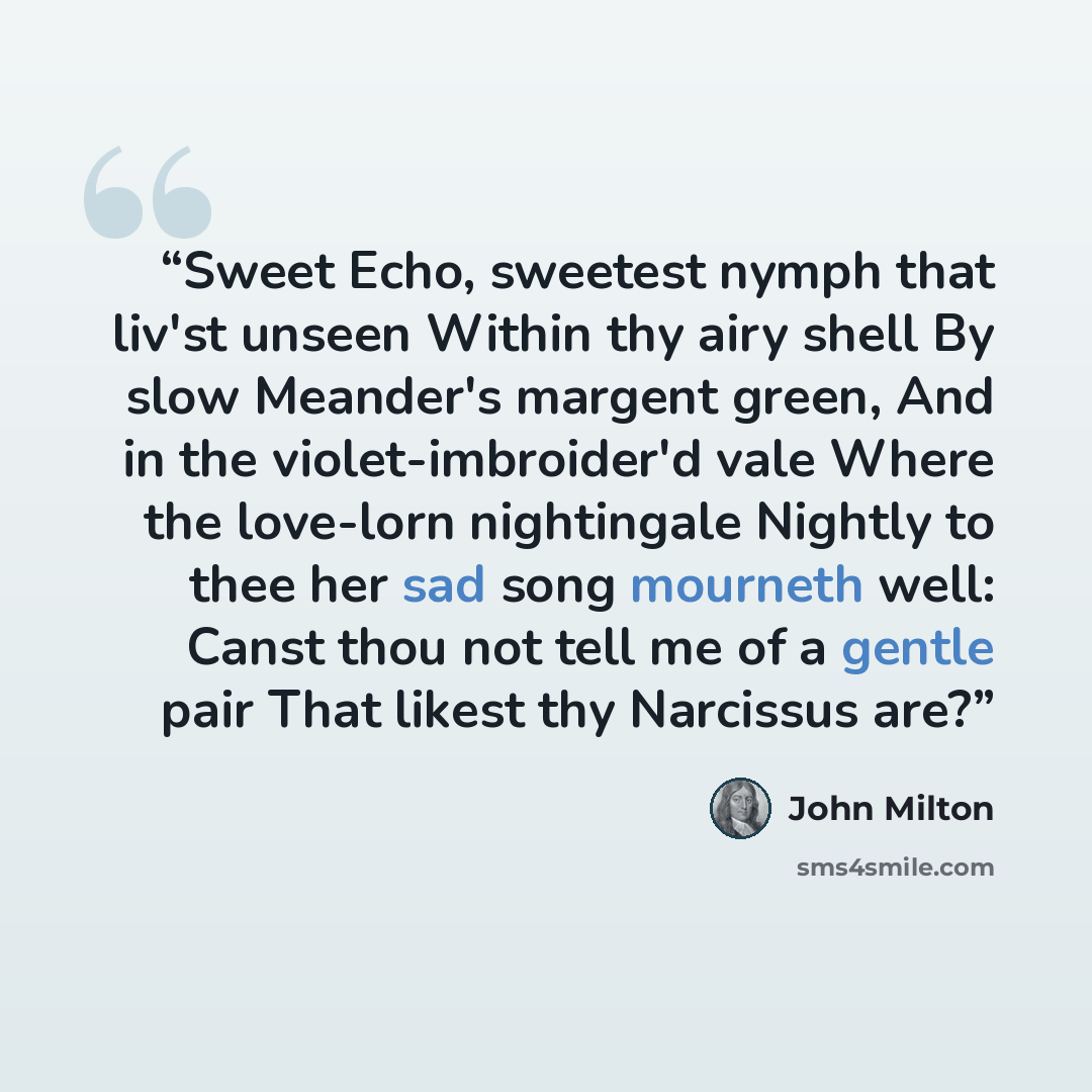“Sweet Echo, sweetest nymph that liv'st unseen Within thy airy shell By slow Meander's margent green, And in the violet-imbroider'd vale Where the love-lorn nightingale Nightly to thee her sad song mourneth well: Canst thou not tell me of a gentle pair That likest thy Narcissus are?” quote by John Milton
