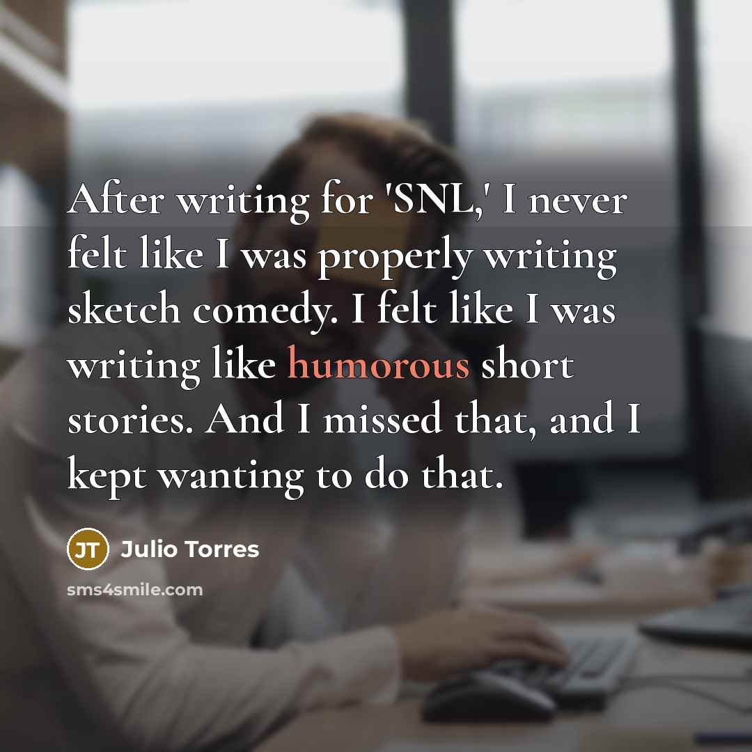 “After writing for 'SNL,' I never felt like I was properly writing sketch comedy. I felt like I was writing like humorous short stories. And I missed that, and I kept wanting to do that.” quote by Julio Torres