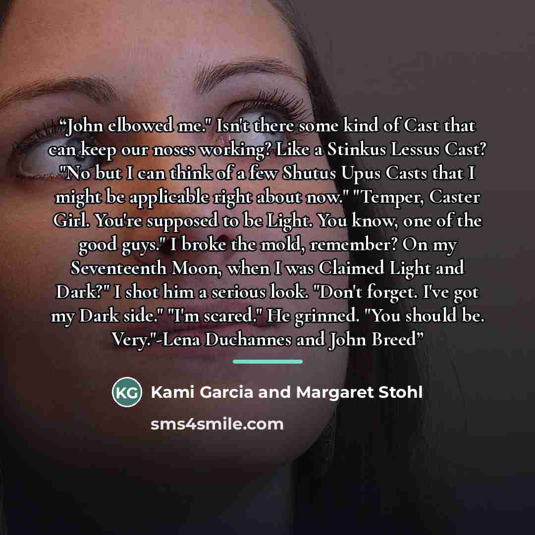 “John elbowed me." Isn't there some kind of Cast that can keep our noses working? Like a Stinkus Lessus Cast? "No but I can think of a few Shutus Upus Casts that I might be applicable right about now." "Temper, Caster Girl. You're supposed to be Light. You know, one of the good guys." I broke the…” quote by Kami Garcia and Margaret Stohl
