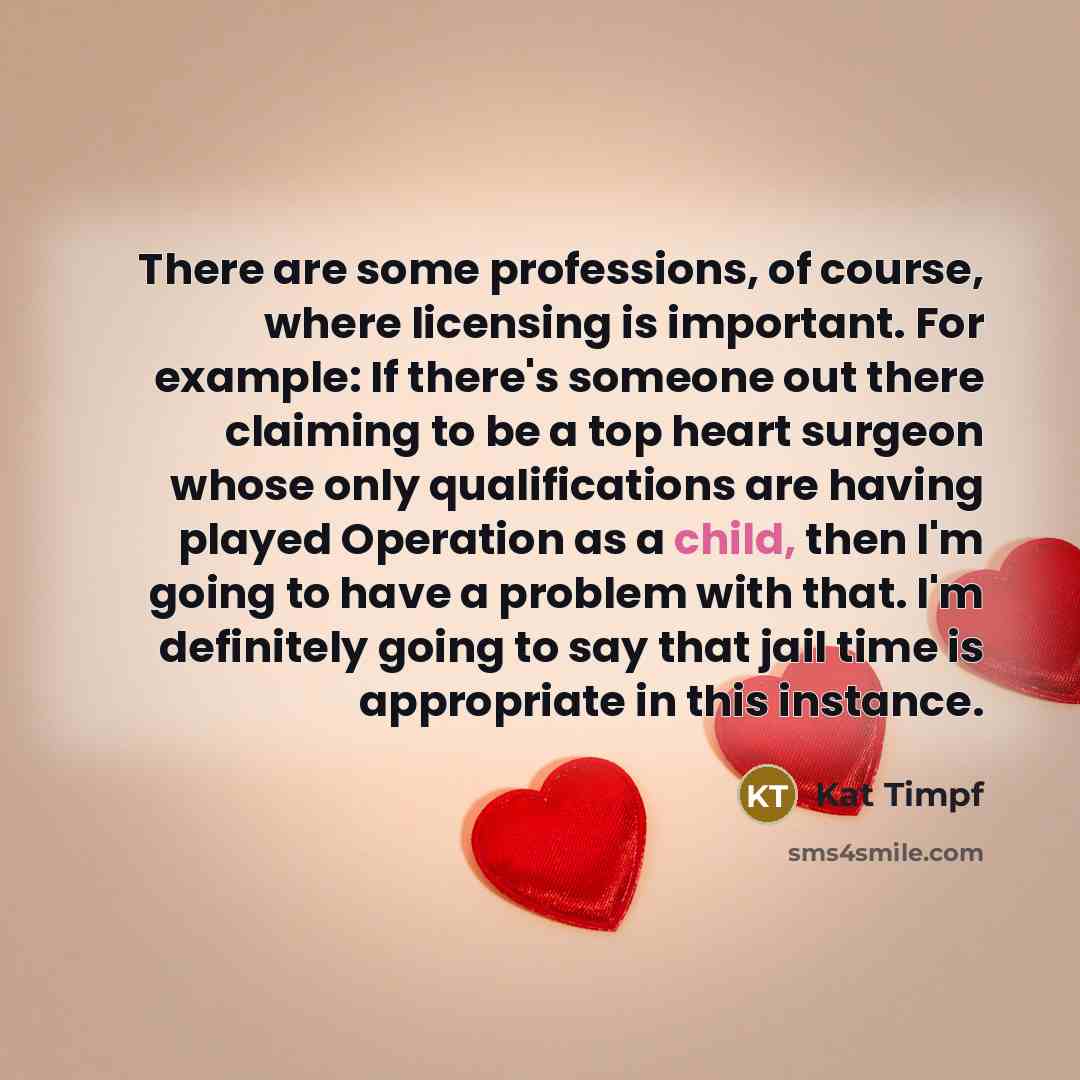 “There are some professions, of course, where licensing is important. For example: If there's someone out there claiming to be a top heart surgeon whose only qualifications are having played Operation as a child, then I'm going to have a problem with that. I'm definitely going to say that jail time…” quote by Kat Timpf