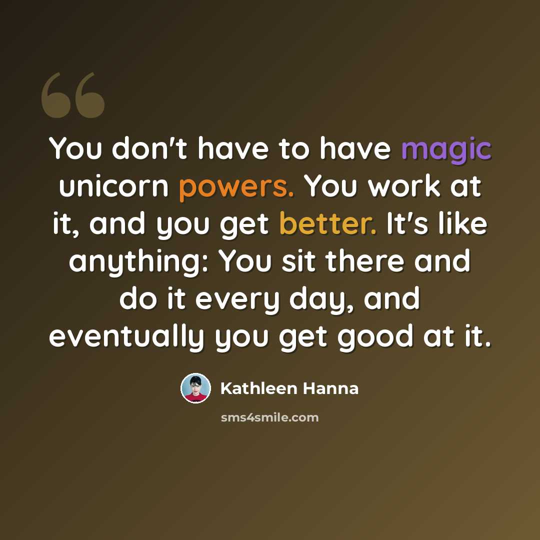 “You don't have to have magic unicorn powers. You work at it, and you get better. It's like anything: You sit there and do it every day, and eventually you get good at it.” quote by Kathleen Hanna