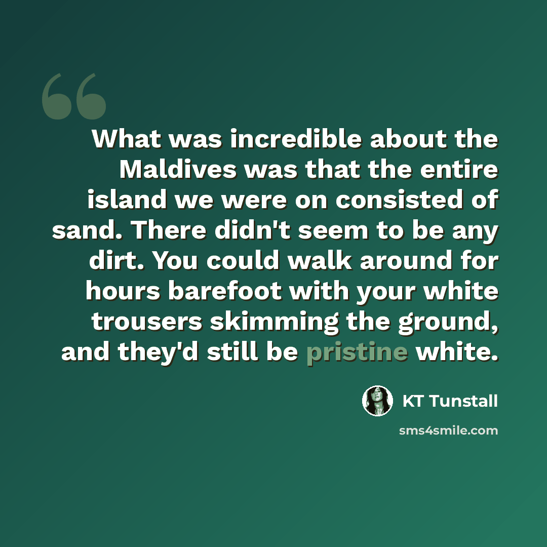 “What was incredible about the Maldives was that the entire island we were on consisted of sand. There didn't seem to be any dirt. You could walk around for hours barefoot with your white trousers skimming the ground, and they'd still be pristine white.” quote by KT Tunstall