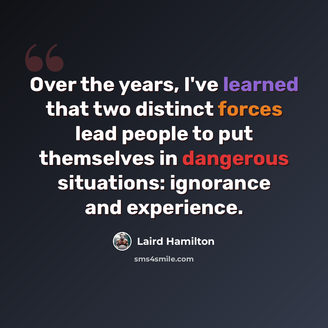 “Over the years, I've learned that two distinct forces lead people to put themselves in dangerous situations: ignorance and experience.” quote by Laird Hamilton