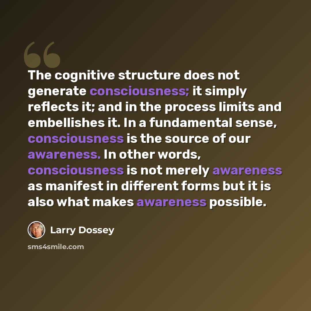 “The cognitive structure does not generate consciousness; it simply reflects it; and in the process limits and embellishes it. In a fundamental sense, consciousness is the source of our awareness. In other words, consciousness is not merely awareness as manifest in different forms but it is also…” quote by Larry Dossey