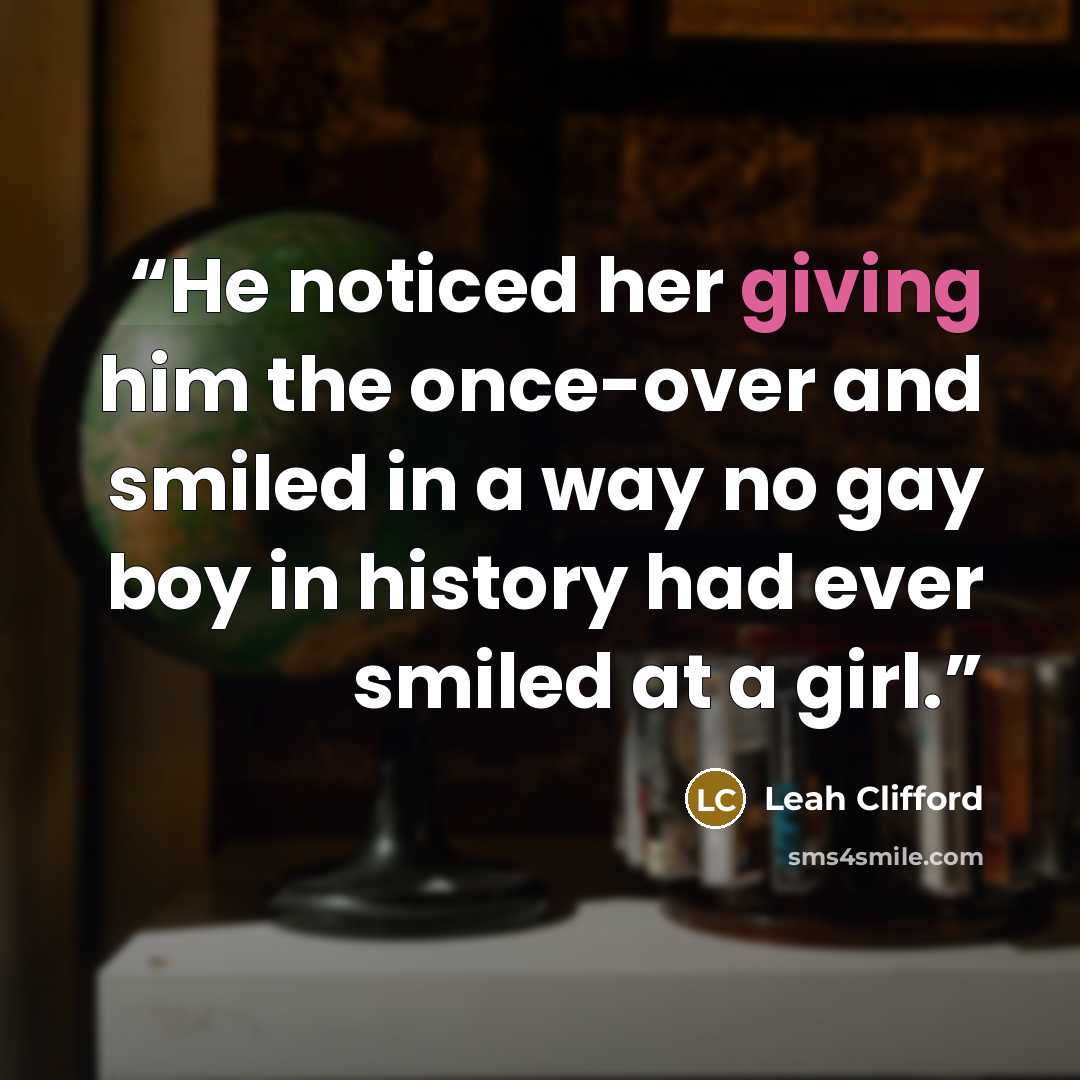 “He noticed her giving him the once-over and smiled in a way no gay boy in history had ever smiled at a girl.” quote by Leah Clifford