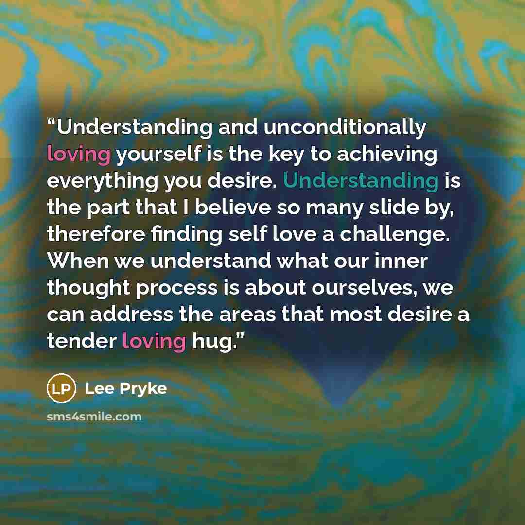 “Understanding and unconditionally loving yourself is the key to achieving everything you desire. Understanding is the part that I believe so many slide by, therefore finding self love a challenge. When we understand what our inner thought process is about ourselves, we can address the areas that…” quote by Lee Pryke
