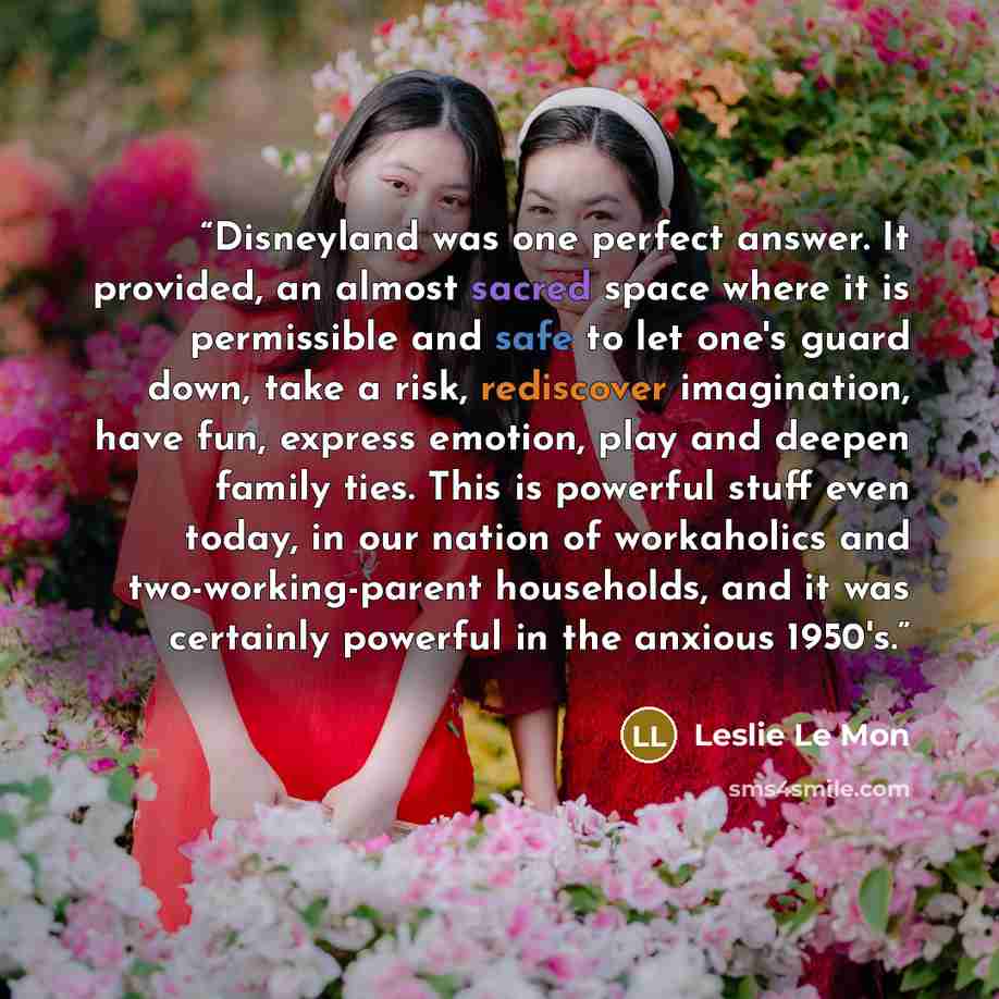 “Disneyland was one perfect answer. It provided, an almost sacred space where it is permissible and safe to let one's guard down, take a risk, rediscover imagination, have fun, express emotion, play and deepen family ties. This is powerful stuff even today, in our nation of workaholics and…” quote by Leslie Le Mon