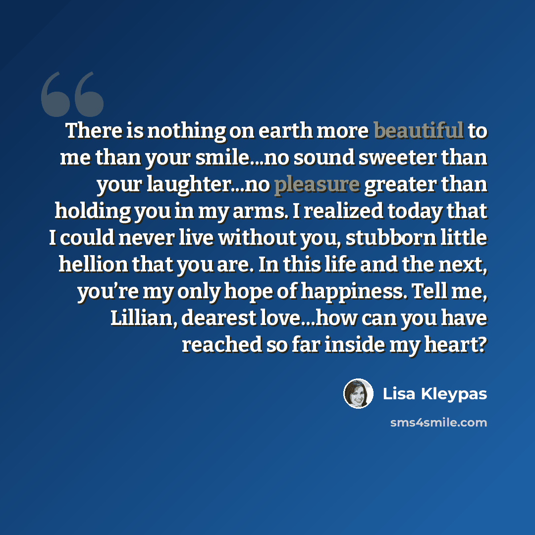 “There is nothing on earth more beautiful to me than your smile...no sound sweeter than your laughter...no pleasure greater than holding you in my arms. I realized today that I could never live without you, stubborn little hellion that you are. In this life and the next, you’re my only hope of…” quote by Lisa Kleypas