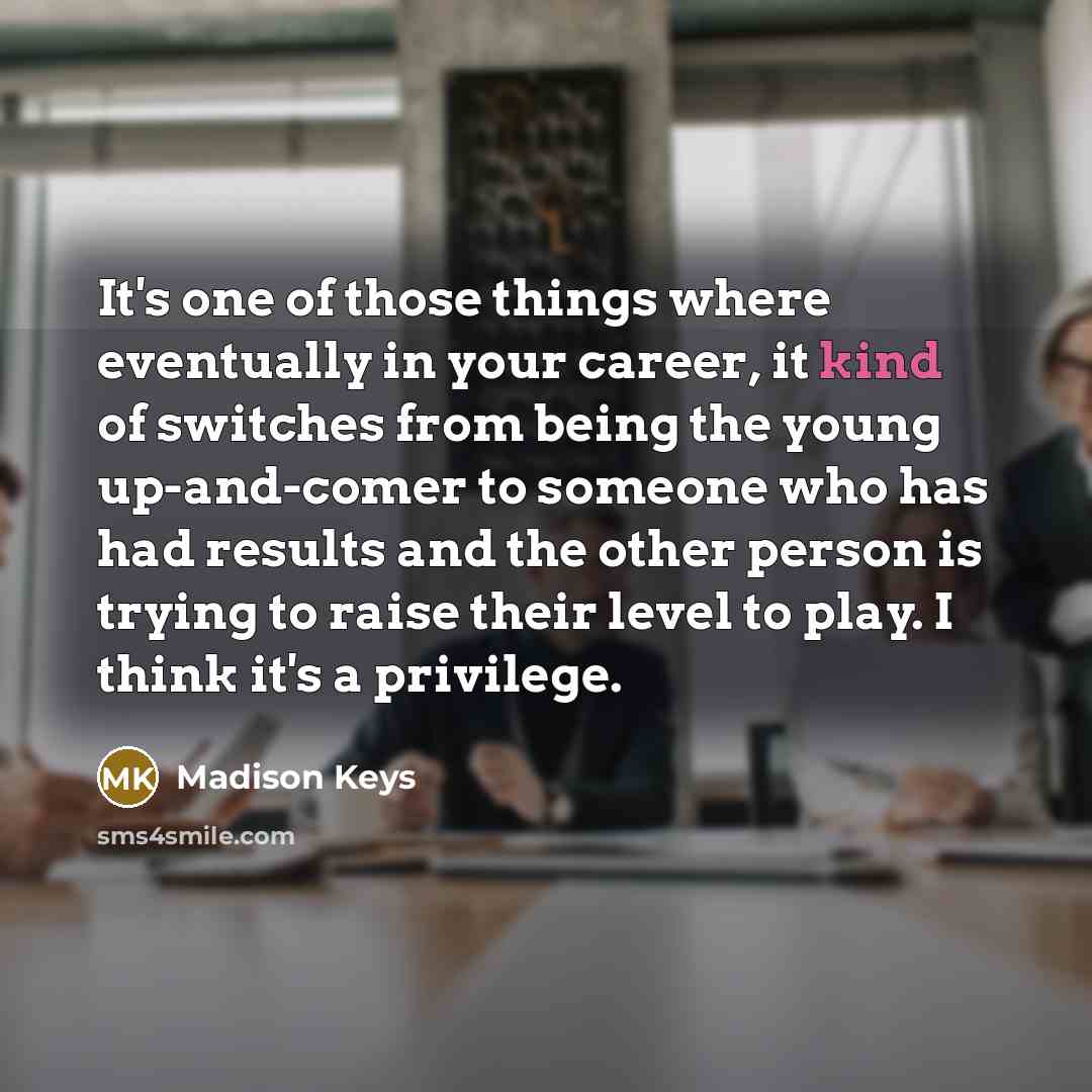 “It's one of those things where eventually in your career, it kind of switches from being the young up-and-comer to someone who has had results and the other person is trying to raise their level to play. I think it's a privilege.” quote by Madison Keys