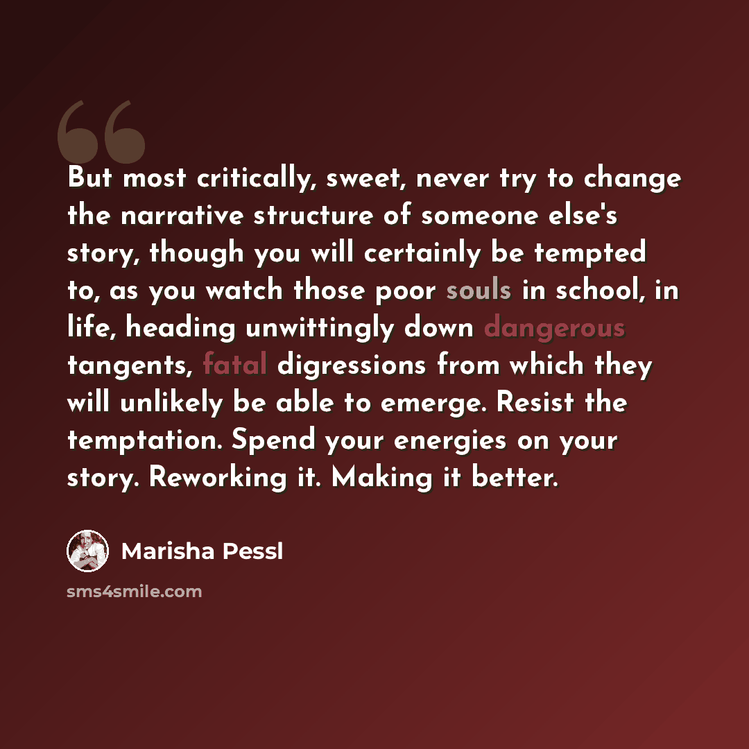 “But most critically, sweet, never try to change the narrative structure of someone else's story, though you will certainly be tempted to, as you watch those poor souls in school, in life, heading unwittingly down dangerous tangents, fatal digressions from which they will unlikely be able to…” quote by Marisha Pessl