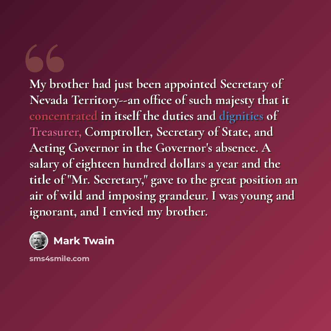 “My brother had just been appointed Secretary of Nevada Territory--an office of such majesty that it concentrated in itself the duties and dignities of Treasurer, Comptroller, Secretary of State, and Acting Governor in the Governor's absence. A salary of eighteen hundred dollars a year and the…” quote by Mark Twain