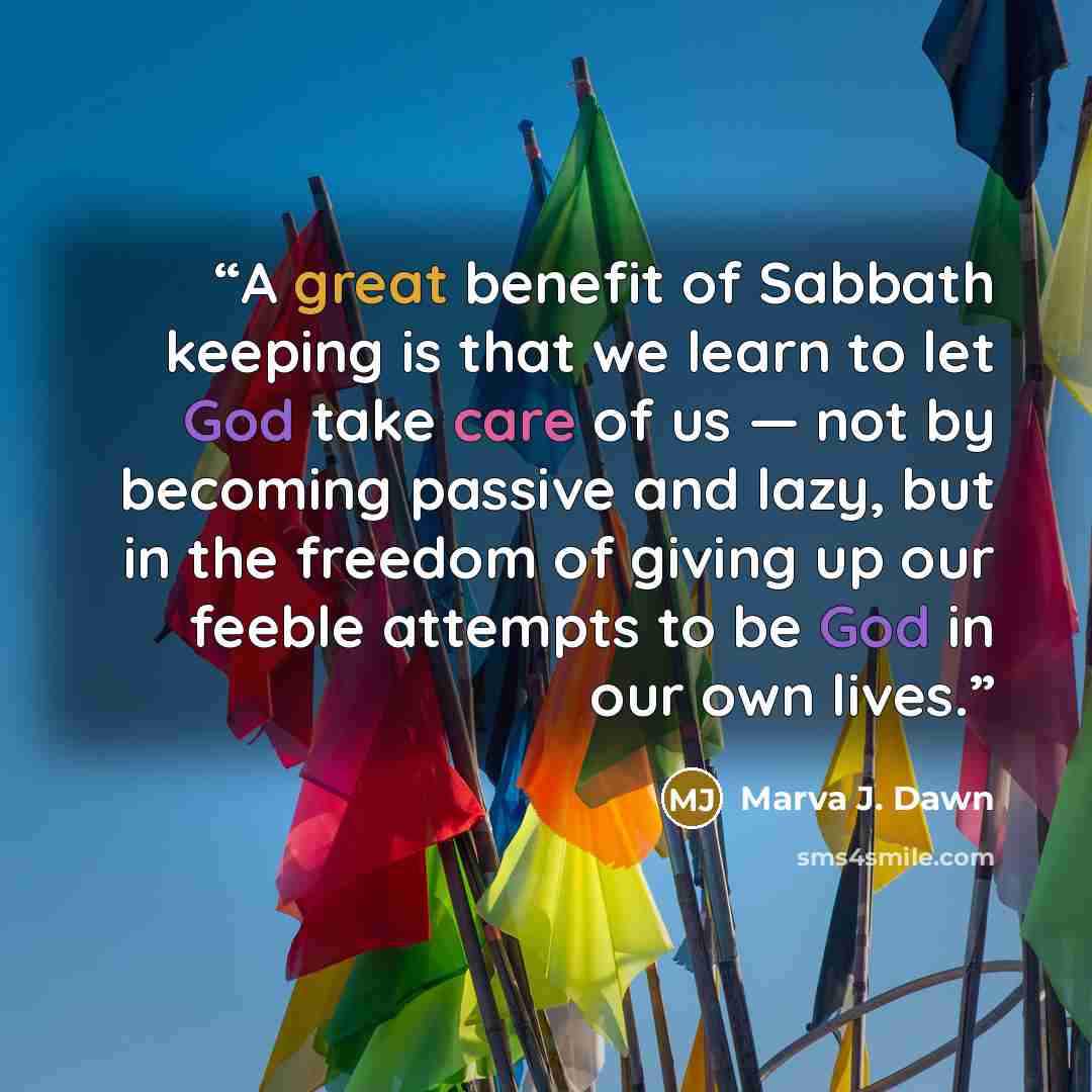 “A great benefit of Sabbath keeping is that we learn to let God take care of us — not by becoming passive and lazy, but in the freedom of giving up our feeble attempts to be God in our own lives.” quote by Marva J. Dawn