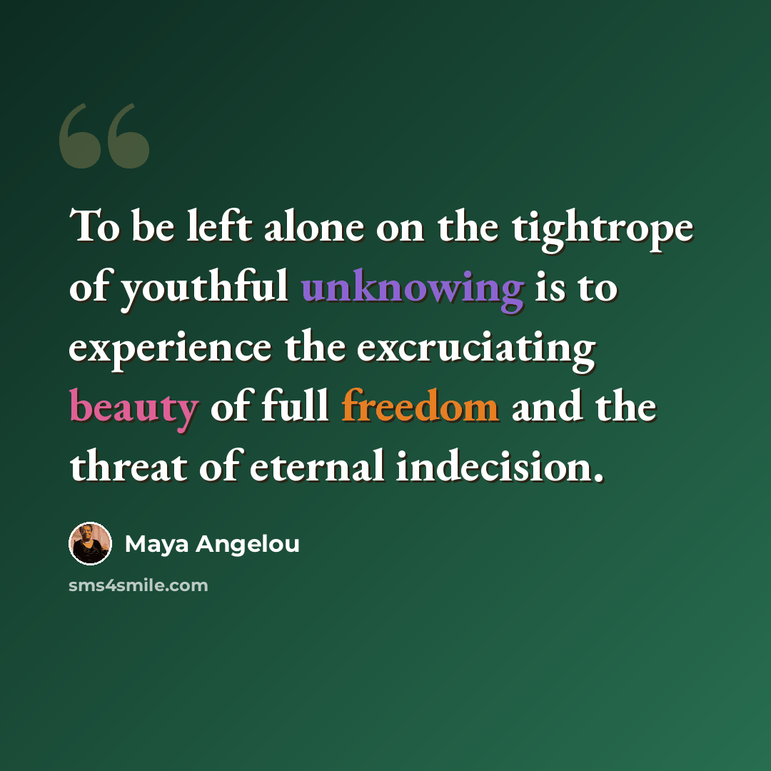 “To be left alone on the tightrope of youthful unknowing is to experience the excruciating beauty of full freedom and the threat of eternal indecision.” quote by Maya Angelou