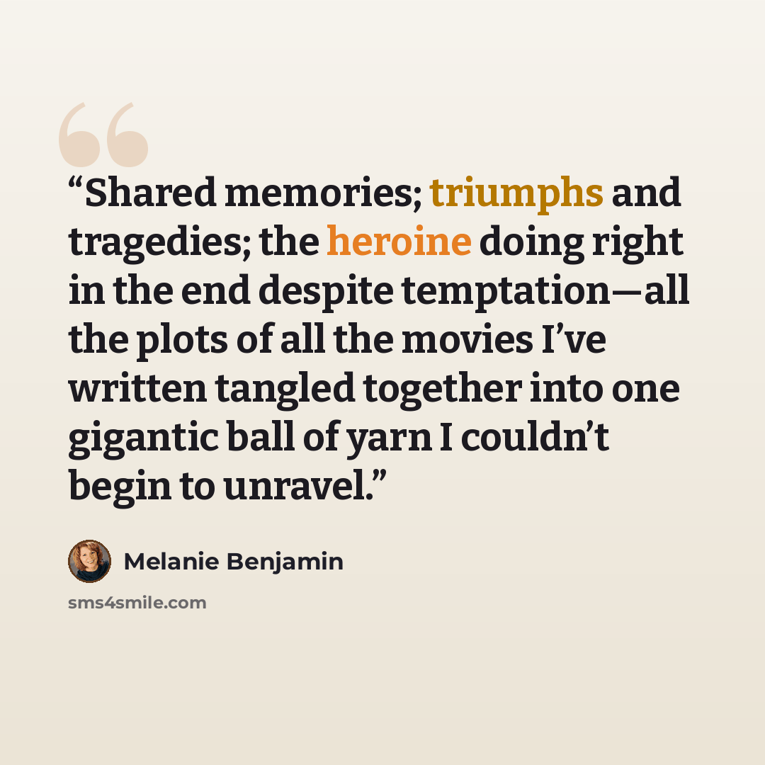 “Shared memories; triumphs and tragedies; the heroine doing right in the end despite temptation—all the plots of all the movies I’ve written tangled together into one gigantic ball of yarn I couldn’t begin to unravel.” quote by Melanie Benjamin