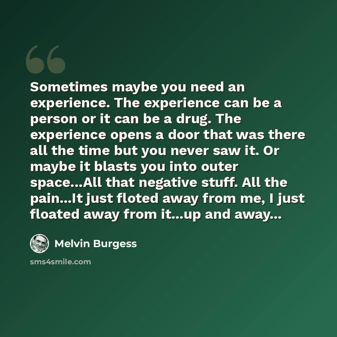 “Sometimes maybe you need an experience. The experience can be a person or it can be a drug. The experience opens a door that was there all the time but you never saw it. Or maybe it blasts you into outer space...All that negative stuff. All the pain...It just floted away from me, I just floated…” quote by Melvin Burgess
