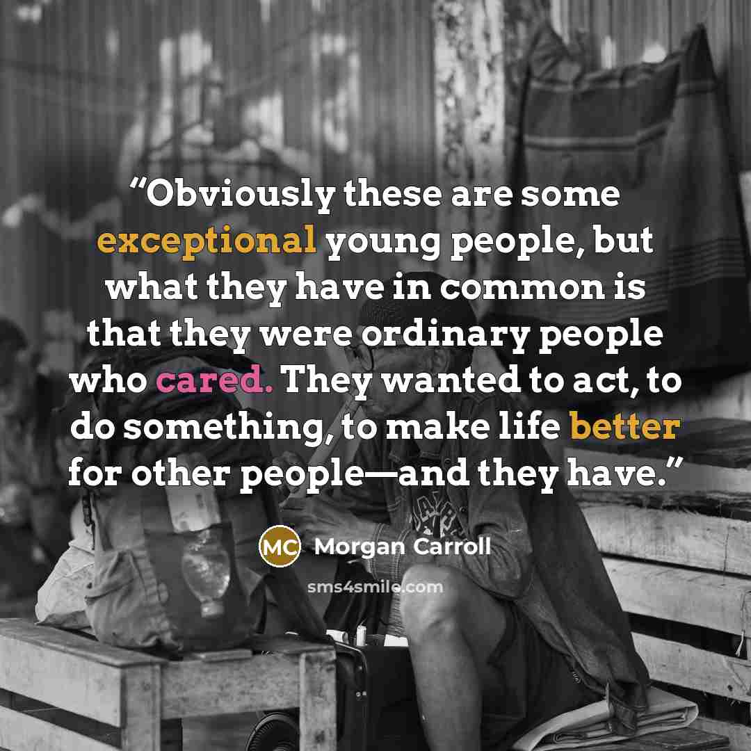 “Obviously these are some exceptional young people, but what they have in common is that they were ordinary people who cared. They wanted to act, to do something, to make life better for other people—and they have.” quote by Morgan Carroll