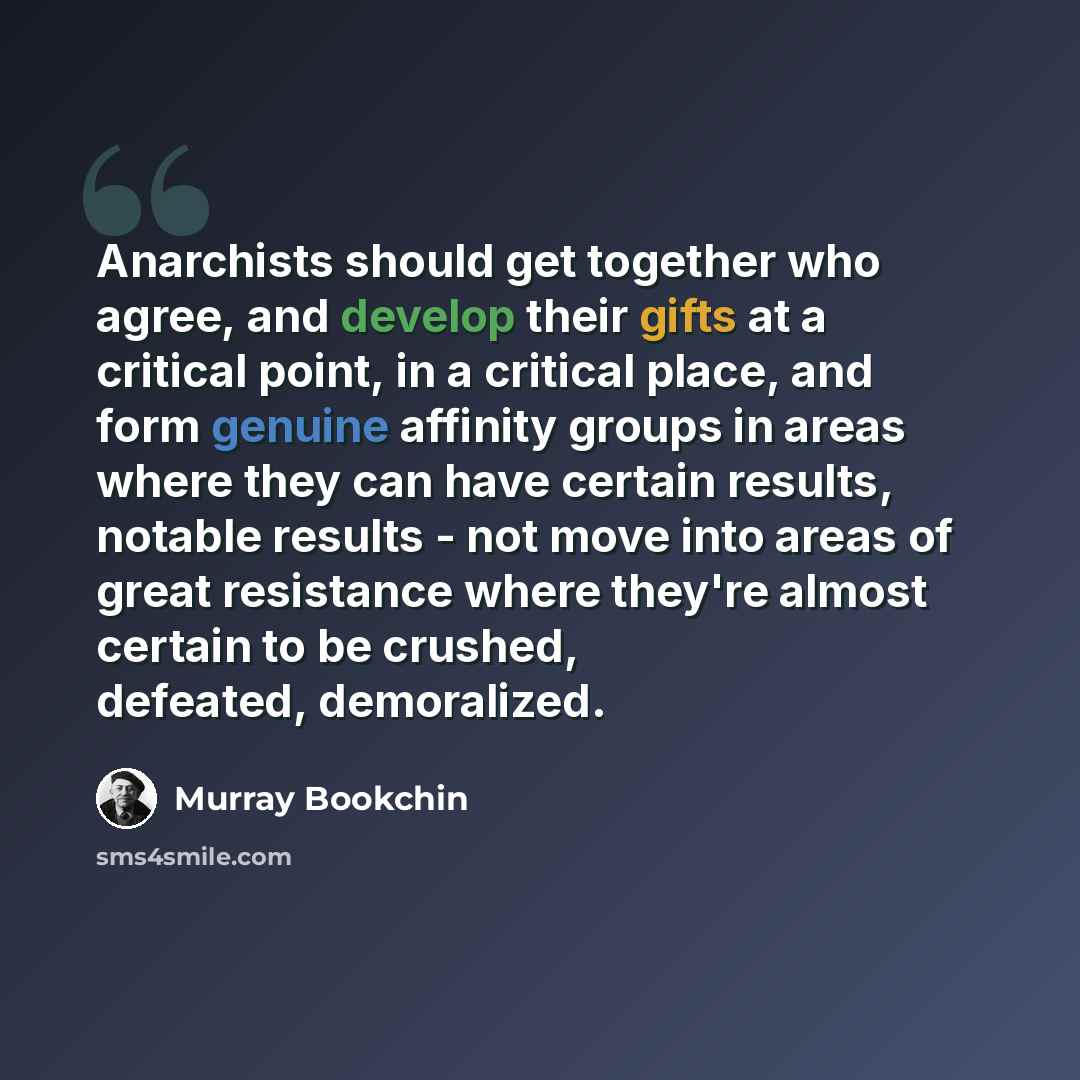 “Anarchists should get together who agree, and develop their gifts at a critical point, in a critical place, and form genuine affinity groups in areas where they can have certain results, notable results - not move into areas of great resistance where they're almost certain to be crushed, defeated…” quote by Murray Bookchin