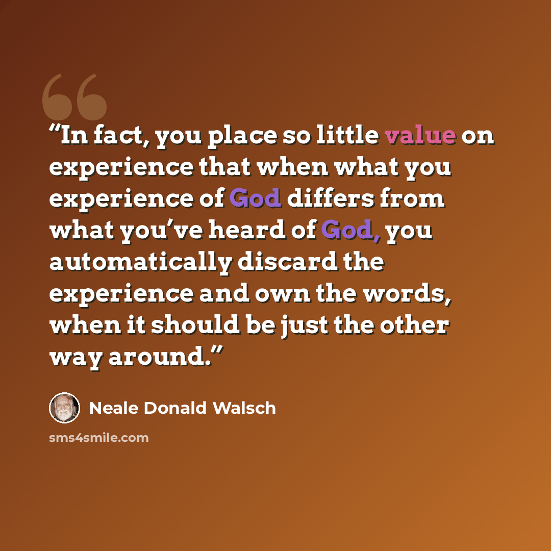 “In fact, you place so little value on experience that when what you experience of God differs from what you’ve heard of God, you automatically discard the experience and own the words, when it should be just the other way around.” quote by Neale Donald Walsch
