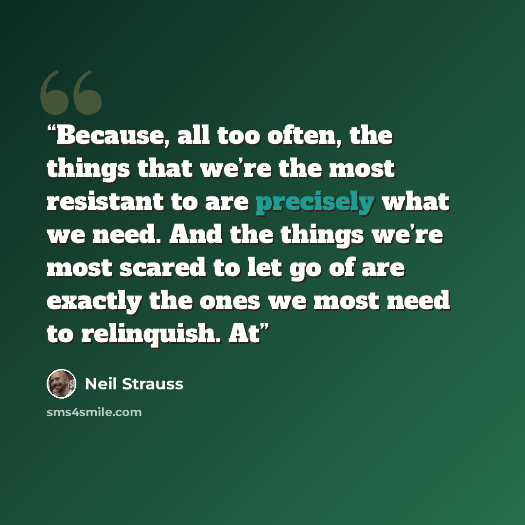 “Because, all too often, the things that we’re the most resistant to are precisely what we need. And the things we’re most scared to let go of are exactly the ones we most need to relinquish. At” quote by Neil Strauss