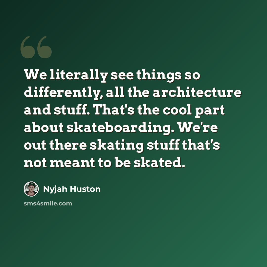 “We literally see things so differently, all the architecture and stuff. That's the cool part about skateboarding. We're out there skating stuff that's not meant to be skated.” quote by Nyjah Huston