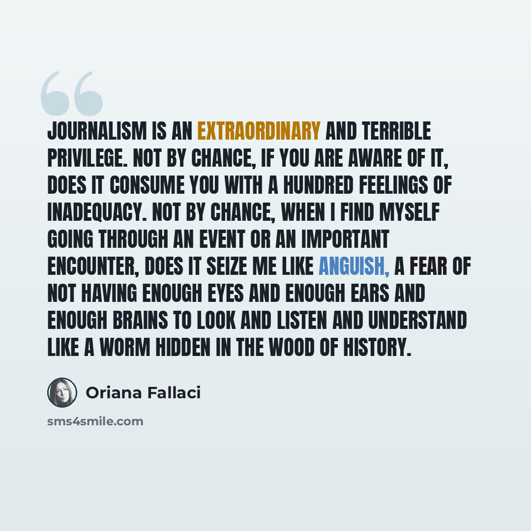 “Journalism is an extraordinary and terrible privilege. Not by chance, if you are aware of it, does it consume you with a hundred feelings of inadequacy. Not by chance, when I find myself going through an event or an important encounter, does it seize me like anguish, a fear of not having enough…” quote by Oriana Fallaci