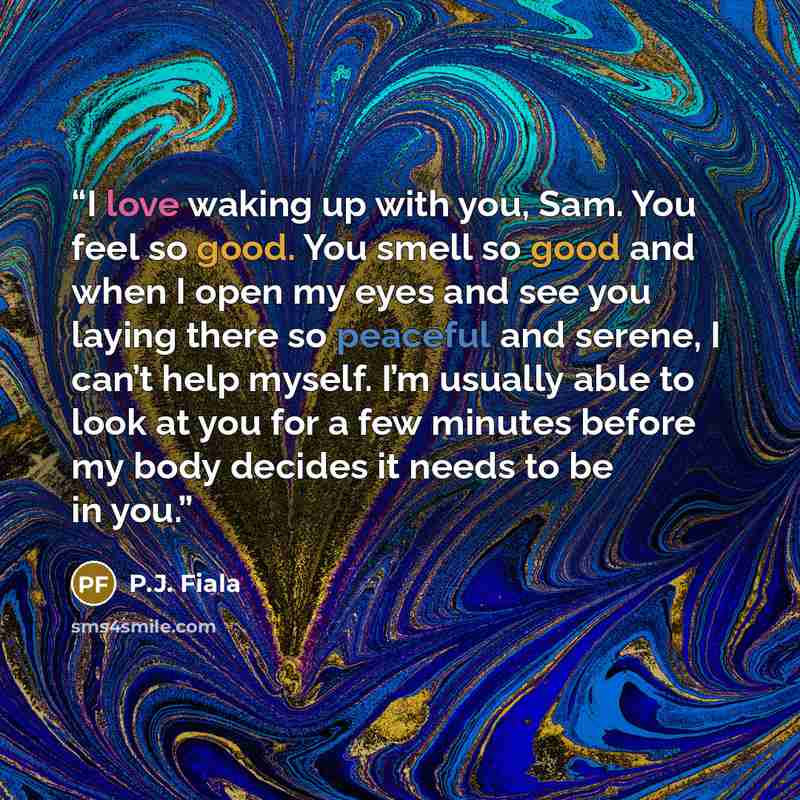 “I love waking up with you, Sam. You feel so good. You smell so good and when I open my eyes and see you laying there so peaceful and serene, I can’t help myself. I’m usually able to look at you for a few minutes before my body decides it needs to be in you.” quote by P.J. Fiala