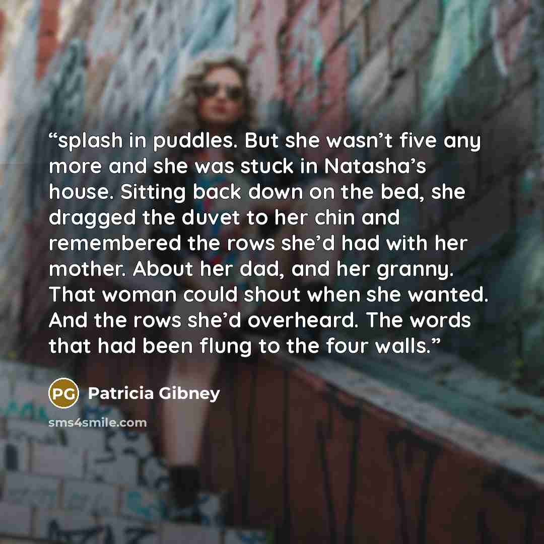 “splash in puddles. But she wasn’t five any more and she was stuck in Natasha’s house. Sitting back down on the bed, she dragged the duvet to her chin and remembered the rows she’d had with her mother. About her dad, and her granny. That woman could shout when she wanted. And the rows she’d…” quote by Patricia Gibney