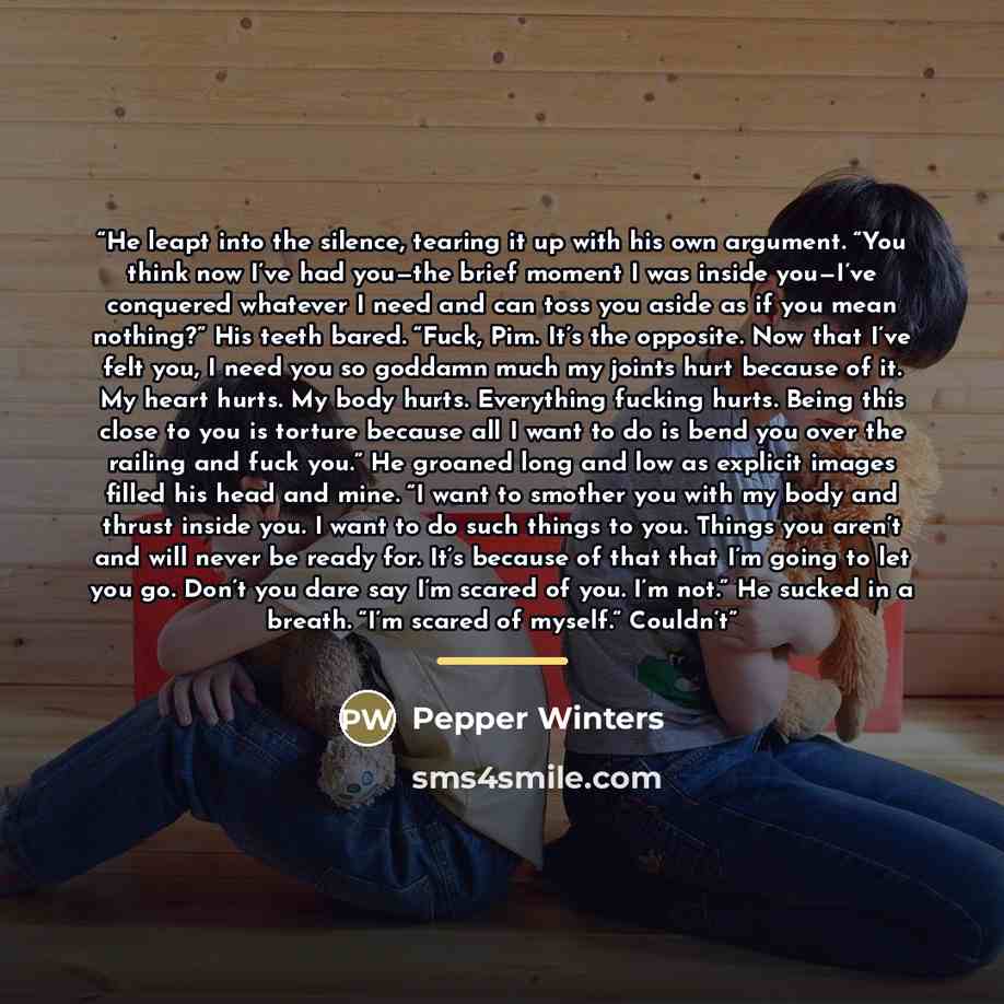 “He leapt into the silence, tearing it up with his own argument. “You think now I’ve had you—the brief moment I was inside you—I’ve conquered whatever I need and can toss you aside as if you mean nothing?” His teeth bared. “Fuck, Pim. It’s the opposite. Now that I’ve felt you, I need you so goddamn…” quote by Pepper Winters