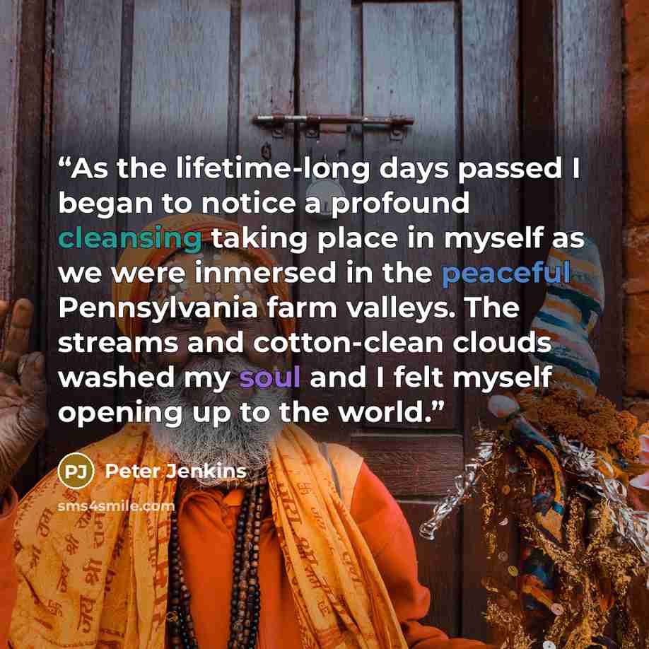 “As the lifetime-long days passed I began to notice a profound cleansing taking place in myself as we were inmersed in the peaceful Pennsylvania farm valleys. The streams and cotton-clean clouds washed my soul and I felt myself opening up to the world.” quote by Peter Jenkins