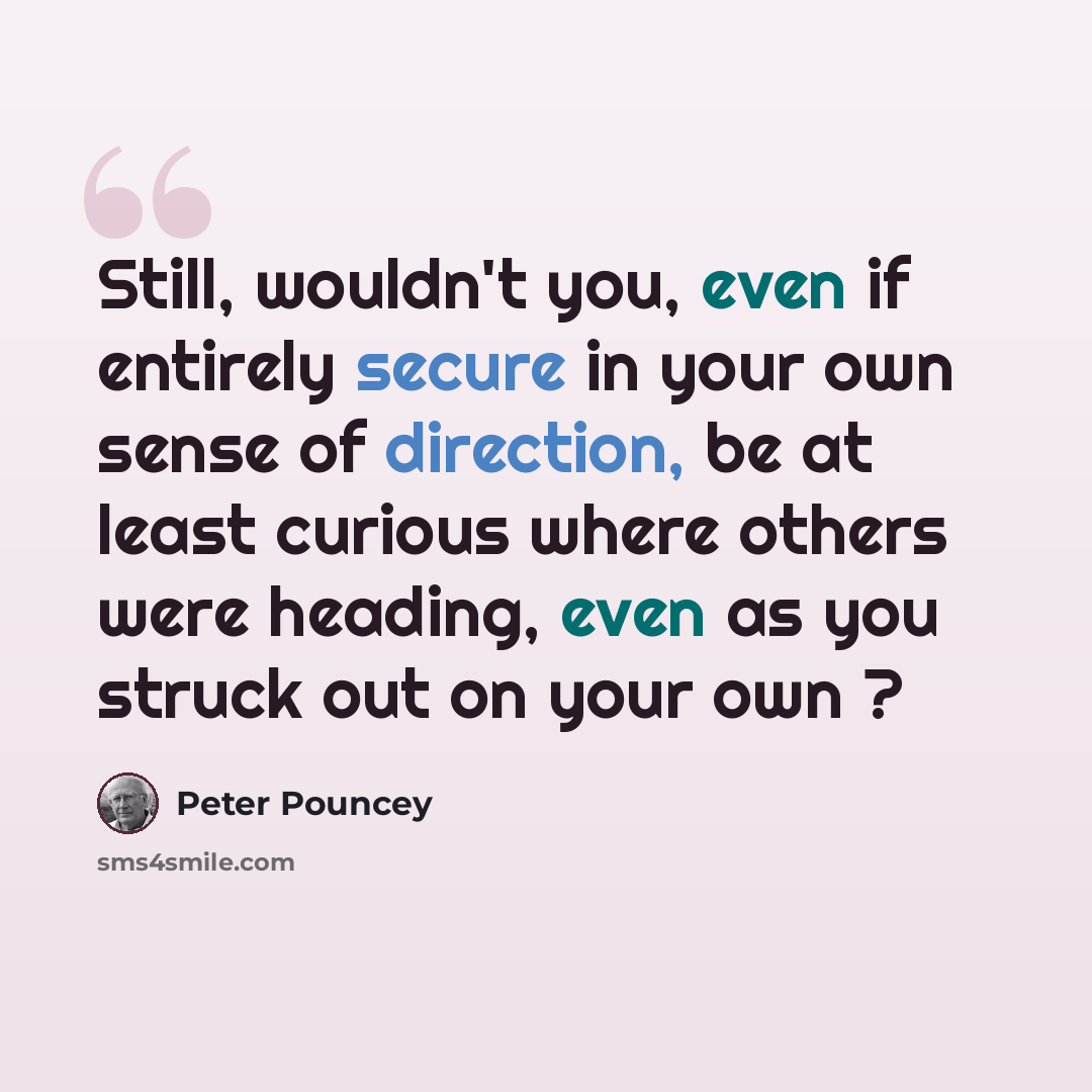 “Still, wouldn't you, even if entirely secure in your own sense of direction, be at least curious where others were heading, even as you struck out on your own ?” quote by Peter Pouncey