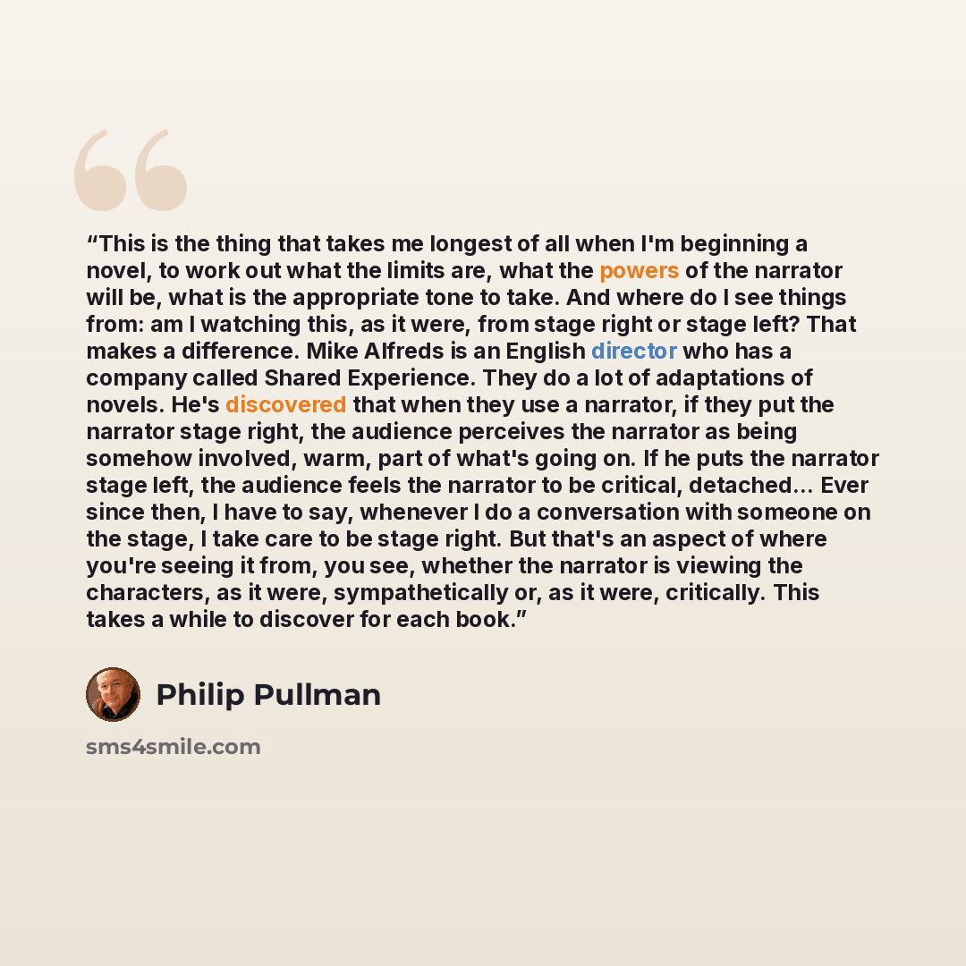 “This is the thing that takes me longest of all when I'm beginning a novel, to work out what the limits are, what the powers of the narrator will be, what is the appropriate tone to take. And where do I see things from: am I watching this, as it were, from stage right or stage left? That makes a…” quote by Philip Pullman