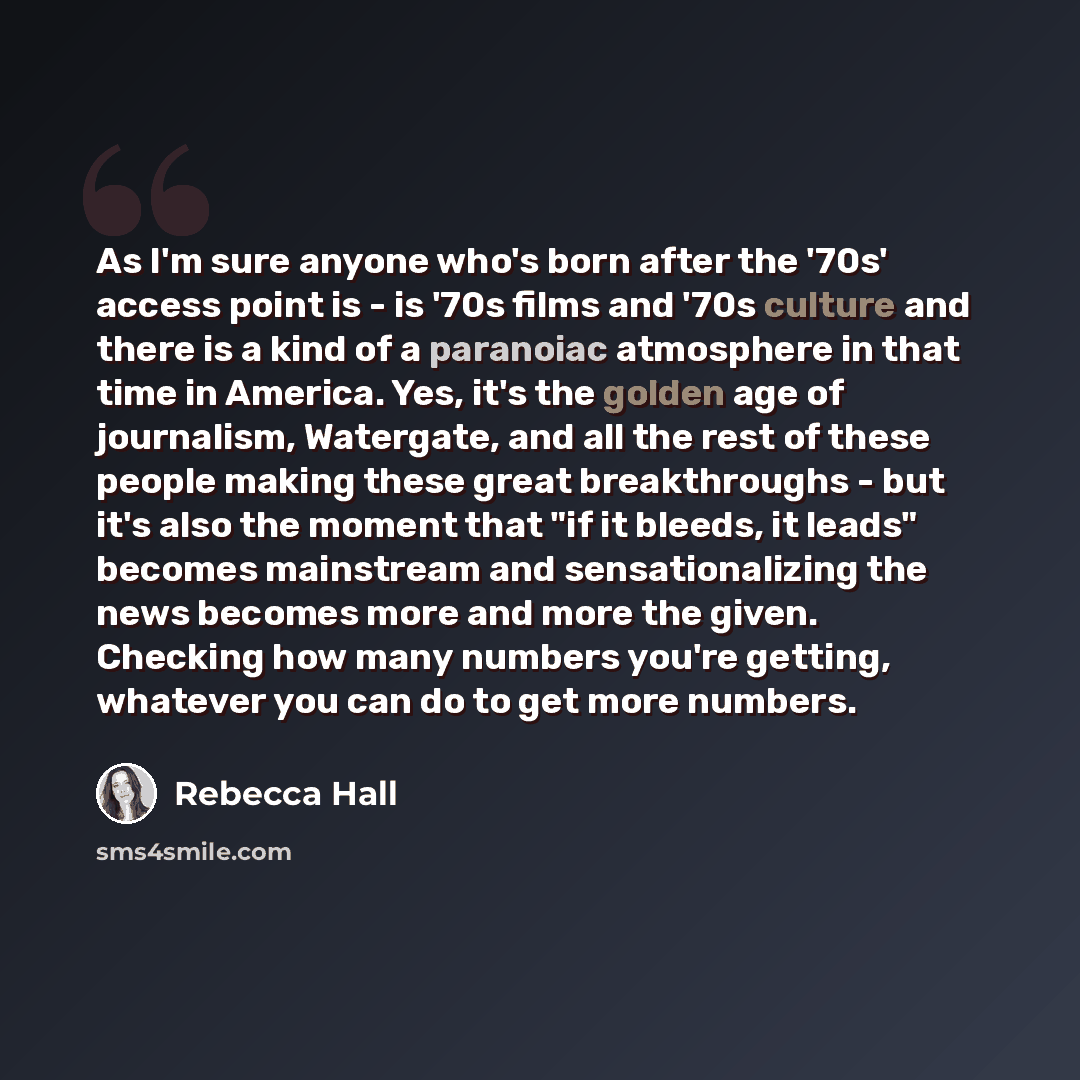 “As I'm sure anyone who's born after the '70s' access point is - is '70s films and '70s culture and there is a kind of a paranoiac atmosphere in that time in America. Yes, it's the golden age of journalism, Watergate, and all the rest of these people making these great breakthroughs - but it's also…” quote by Rebecca Hall
