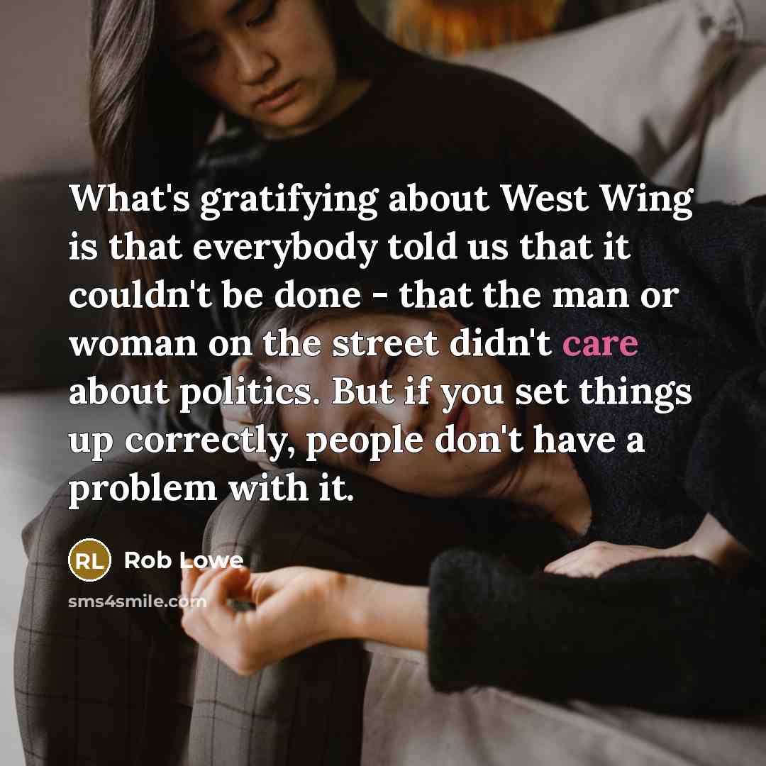 “What's gratifying about West Wing is that everybody told us that it couldn't be done - that the man or woman on the street didn't care about politics. But if you set things up correctly, people don't have a problem with it.” quote by Rob Lowe