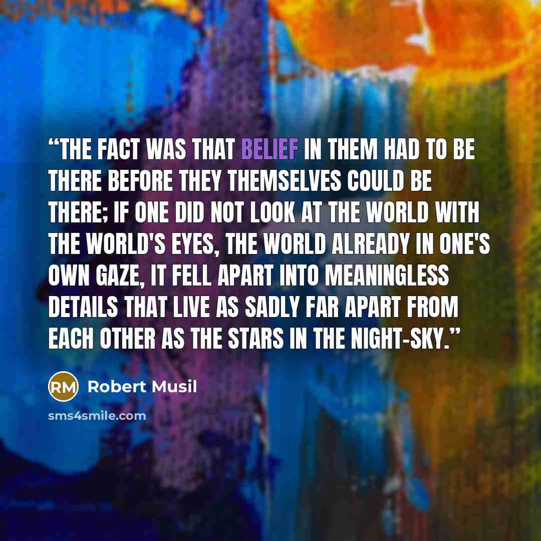 “The fact was that belief in them had to be there before they themselves could be there; if one did not look at the world with the world's eyes, the world already in one's own gaze, it fell apart into meaningless details that live as sadly far apart from each other as the stars in the night-sky.” quote by Robert Musil