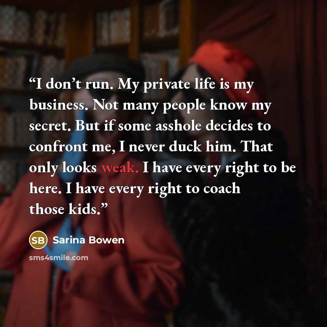 “I don’t run. My private life is my business. Not many people know my secret. But if some asshole decides to confront me, I never duck him. That only looks weak. I have every right to be here. I have every right to coach those kids.” quote by Sarina Bowen