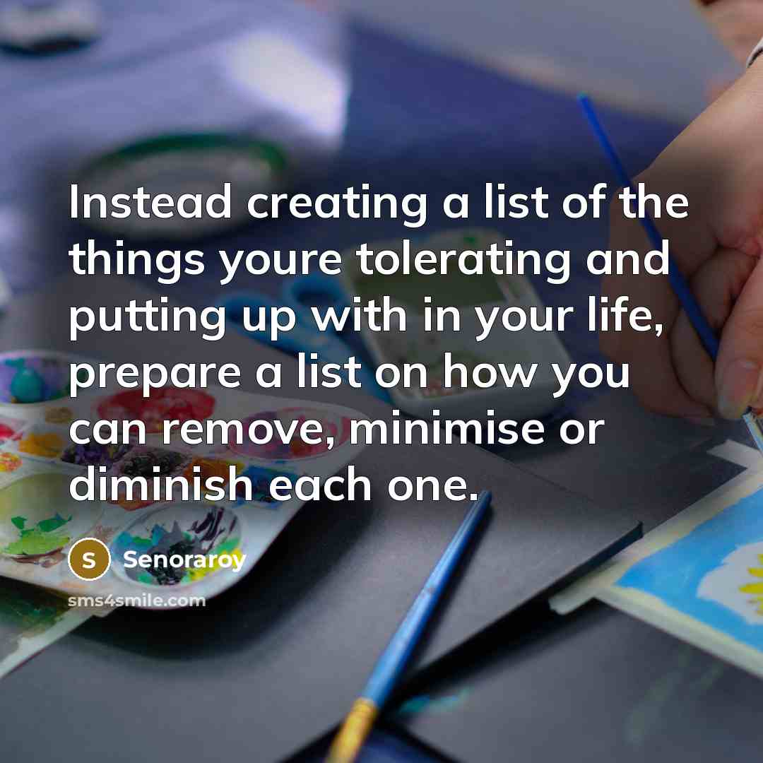 “Instead creating a list of the things youre tolerating and putting up with in your life, prepare a list on how you can remove, minimise or diminish each one.” quote by Senoraroy