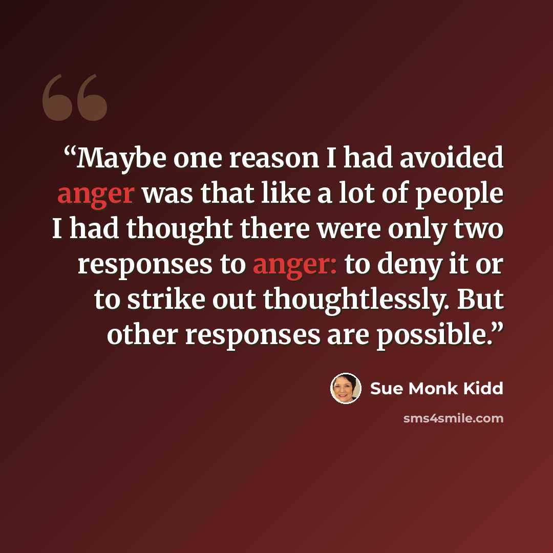 “Maybe one reason I had avoided anger was that like a lot of people I had thought there were only two responses to anger: to deny it or to strike out thoughtlessly. But other responses are possible.” quote by Sue Monk Kidd
