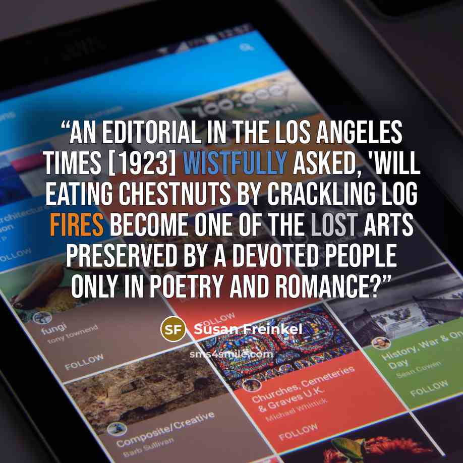 “An editorial in the Los Angeles Times [1923] wistfully asked, 'Will eating chestnuts by crackling log fires become one of the lost arts preserved by a devoted people only in poetry and romance?” quote by Susan Freinkel
