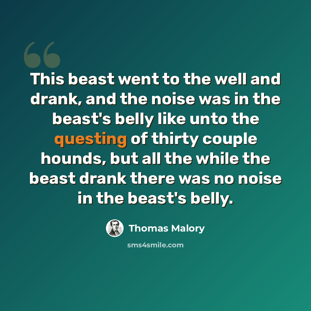 “This beast went to the well and drank, and the noise was in the beast's belly like unto the questing of thirty couple hounds, but all the while the beast drank there was no noise in the beast's belly.” quote by Thomas Malory