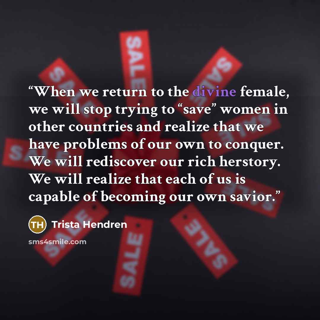 “When we return to the divine female, we will stop trying to “save” women in other countries and realize that we have problems of our own to conquer. We will rediscover our rich herstory. We will realize that each of us is capable of becoming our own savior.” quote by Trista Hendren
