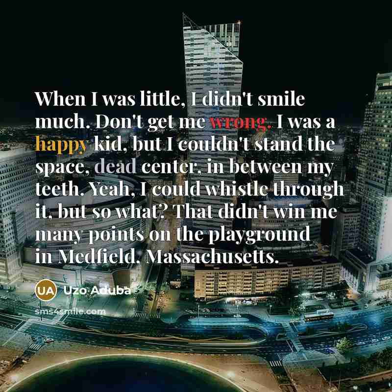 “When I was little, I didn't smile much. Don't get me wrong. I was a happy kid, but I couldn't stand the space, dead center, in between my teeth. Yeah, I could whistle through it, but so what? That didn't win me many points on the playground in Medfield, Massachusetts.” quote by Uzo Aduba