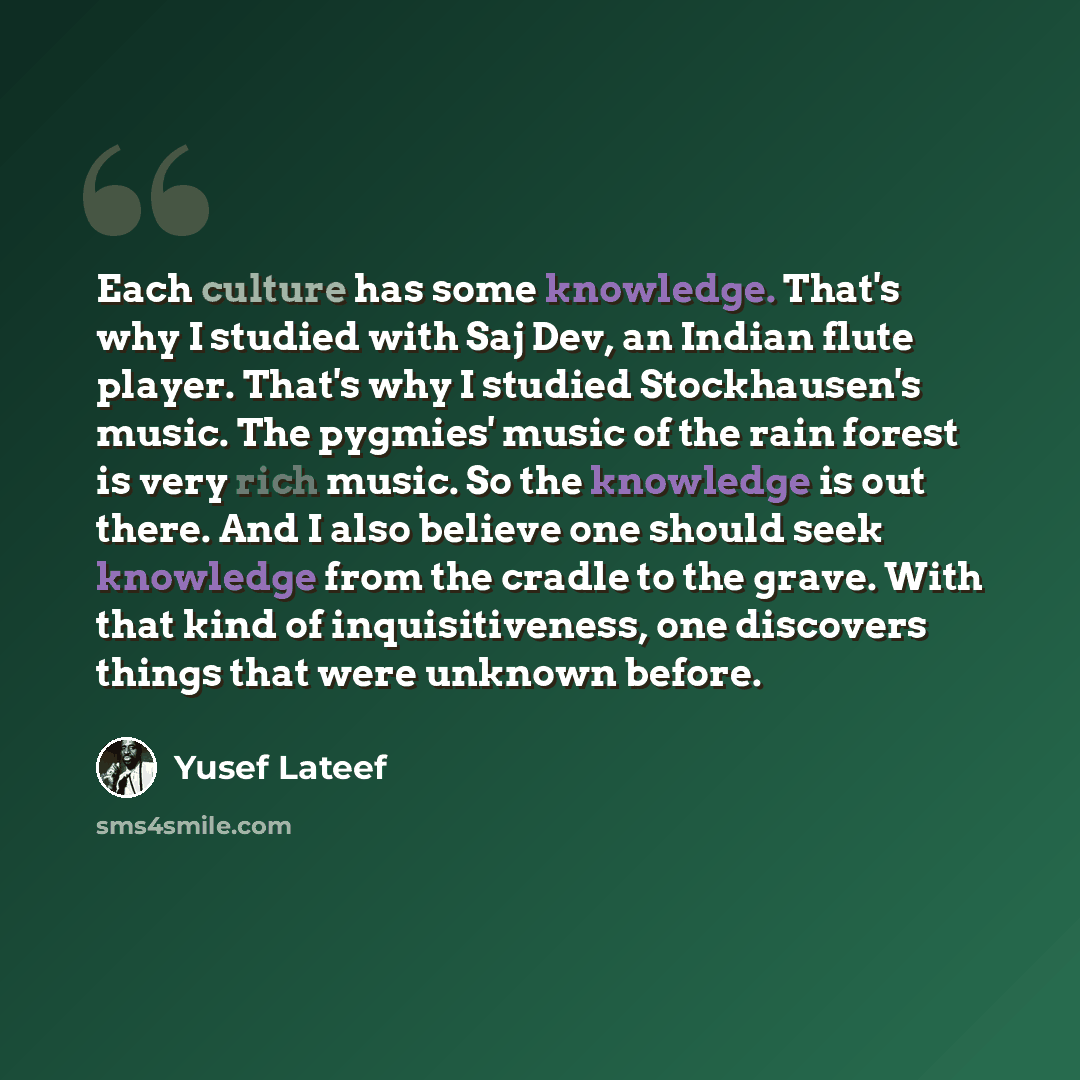 “Each culture has some knowledge. That's why I studied with Saj Dev, an Indian flute player. That's why I studied Stockhausen's music. The pygmies' music of the rain forest is very rich music. So the knowledge is out there. And I also believe one should seek knowledge from the cradle to the grave…” quote by Yusef Lateef