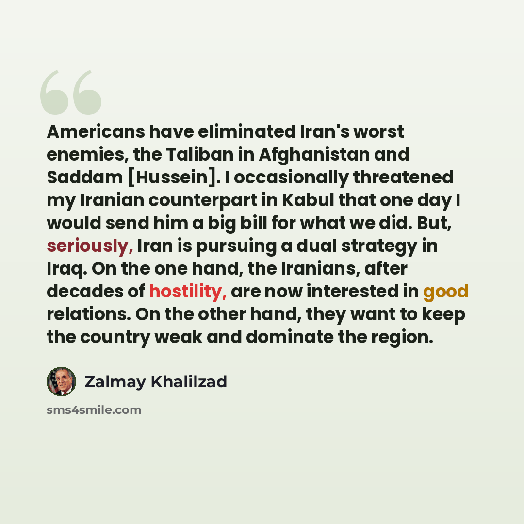 “Americans have eliminated Iran's worst enemies, the Taliban in Afghanistan and Saddam [Hussein]. I occasionally threatened my Iranian counterpart in Kabul that one day I would send him a big bill for what we did. But, seriously, Iran is pursuing a dual strategy in Iraq. On the one hand, the…” quote by Zalmay Khalilzad