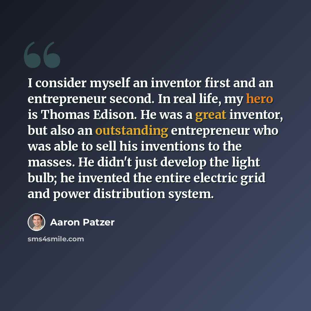 “I consider myself an inventor first and an entrepreneur second. In real life, my hero is Thomas Edison. He was a great inventor, but also an outstanding entrepreneur who was able to sell his inventions to the masses. He didn't just develop the light bulb; he invented the entire electric grid and…” quote by Aaron Patzer