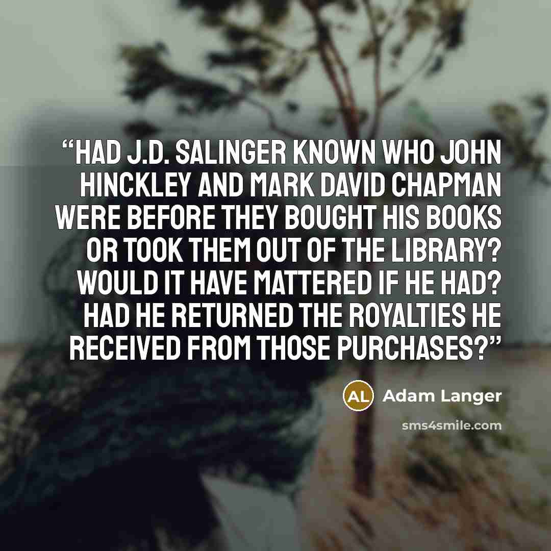 “Had J.D. Salinger known who John Hinckley and mark David Chapman were before they bought his books or took them out of the library? Would it have mattered if he had? Had he returned the royalties he received from those purchases?” quote by Adam Langer