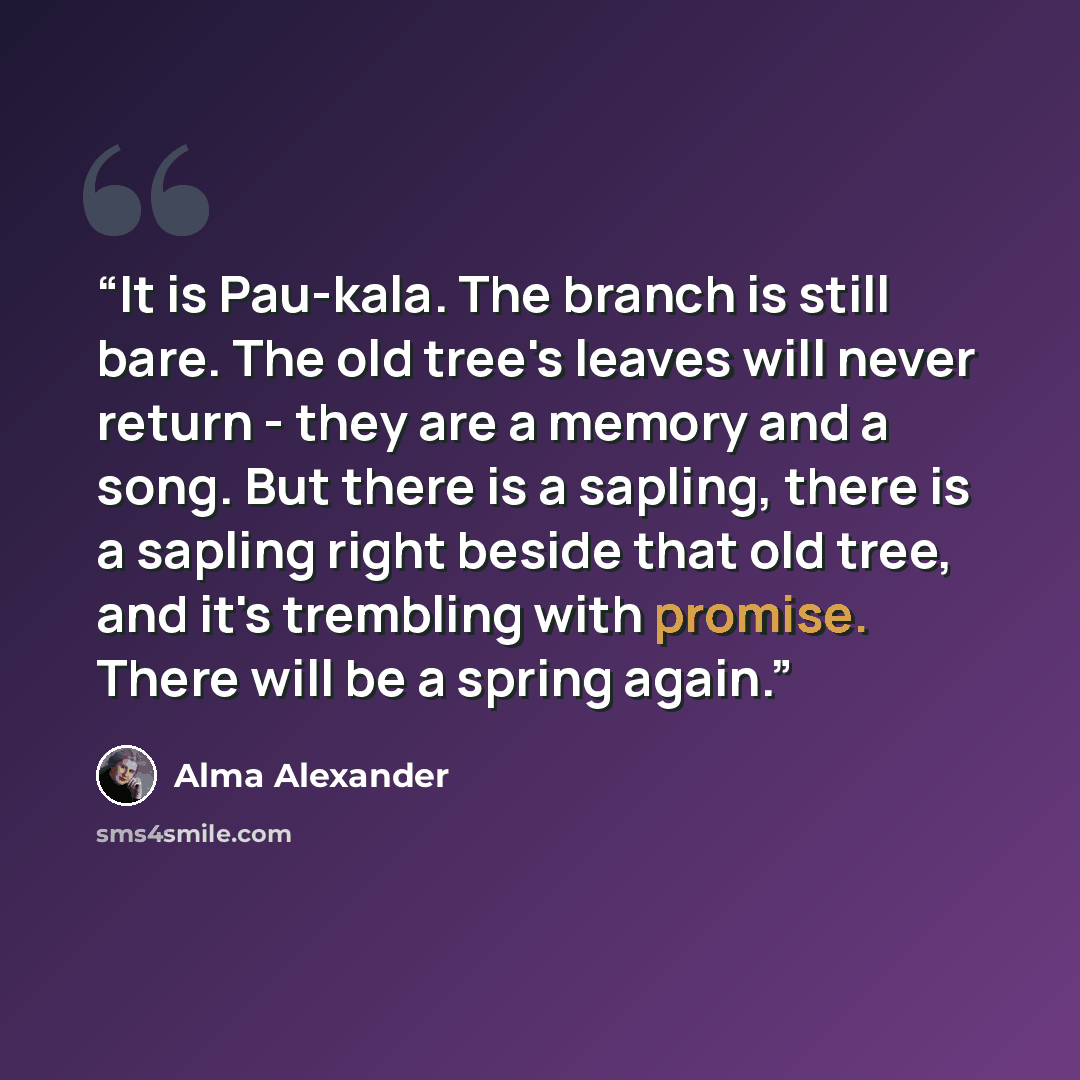 “It is Pau-kala. The branch is still bare. The old tree's leaves will never return - they are a memory and a song. But there is a sapling, there is a sapling right beside that old tree, and it's trembling with promise. There will be a spring again.” quote by Alma Alexander