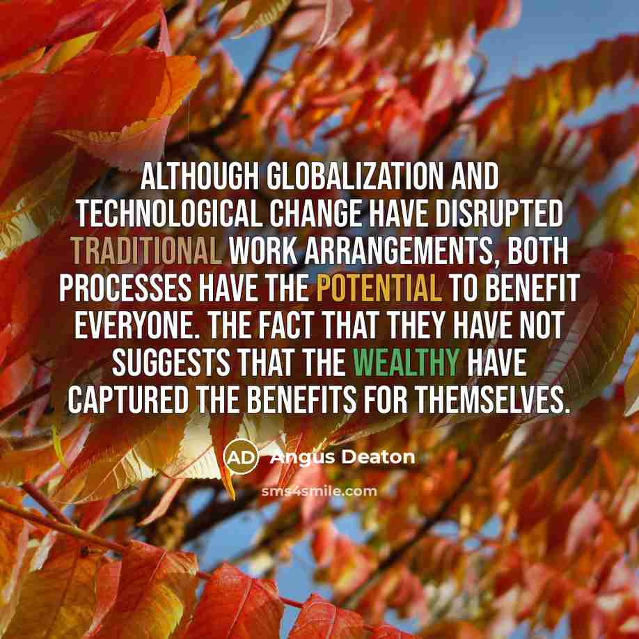 “Although globalization and technological change have disrupted traditional work arrangements, both processes have the potential to benefit everyone. The fact that they have not suggests that the wealthy have captured the benefits for themselves.” quote by Angus Deaton