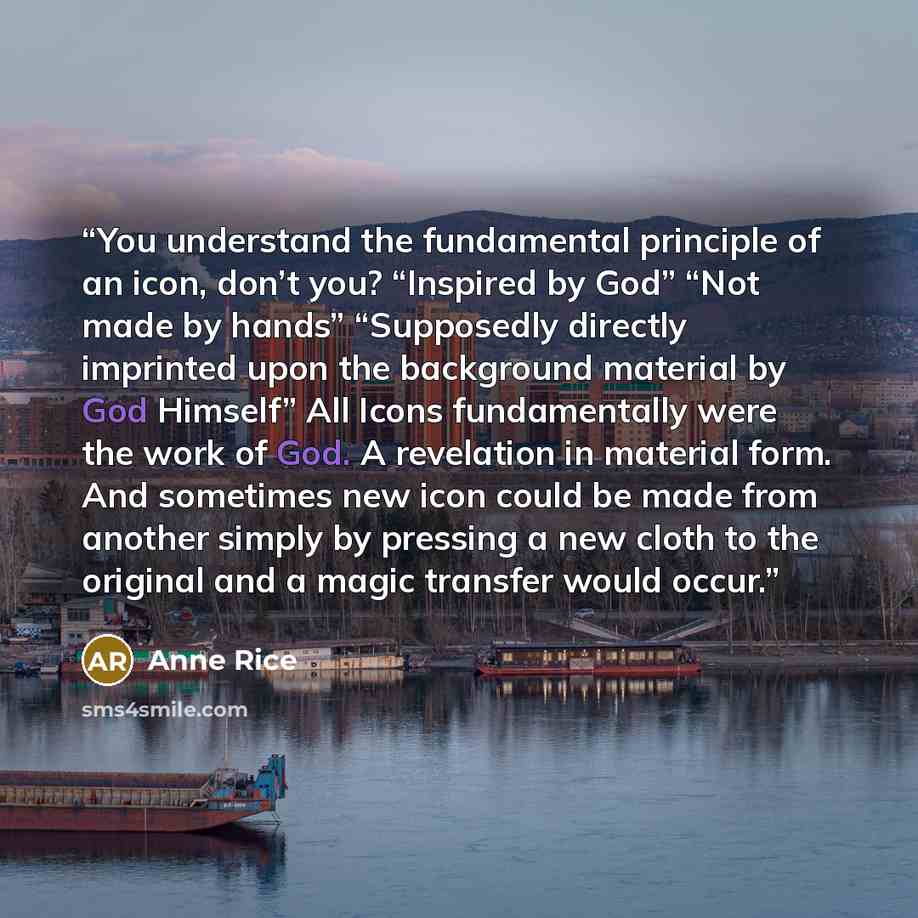 “You understand the fundamental principle of an icon, don’t you? “Inspired by God” “Not made by hands” “Supposedly directly imprinted upon the background material by God Himself” All Icons fundamentally were the work of God. A revelation in material form. And sometimes new icon could be made from…” quote by Anne Rice